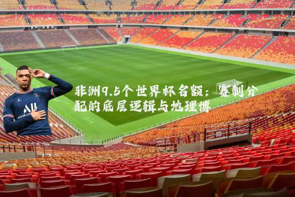 非洲9.5个世界杯名额：赛制分配的底层逻辑与地理博弈