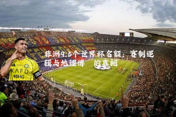 非洲9.5个世界杯名额：赛制逻辑与地理博弈的真相