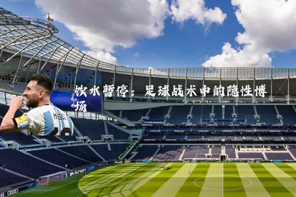 饮水暂停：足球战术中的隐性博弈场