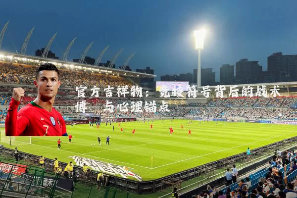 官方吉祥物：竞技符号背后的战术博弈与心理锚点