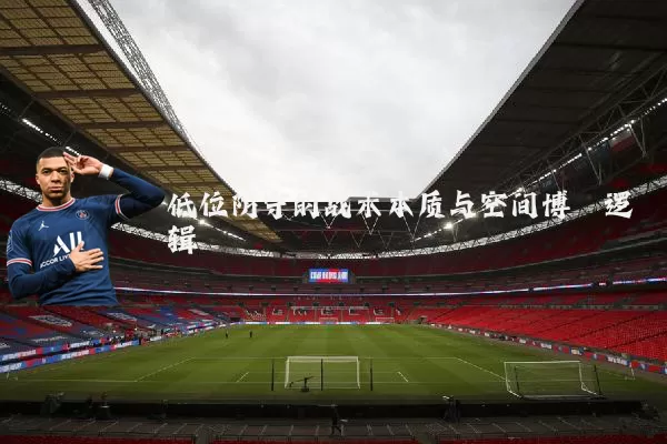 低位防守的战术本质与空间博弈逻辑