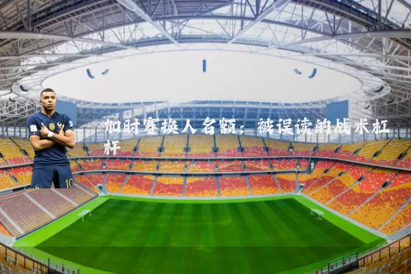加时赛换人名额：被误读的战术杠杆